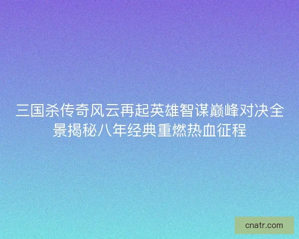 三国杀传奇风云再起英雄智谋巅峰对决全景揭秘八年经典重燃热血征程