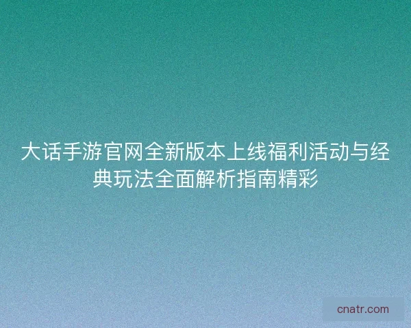 大话手游官网全新版本上线福利活动与经典玩法全面解析指南精彩
