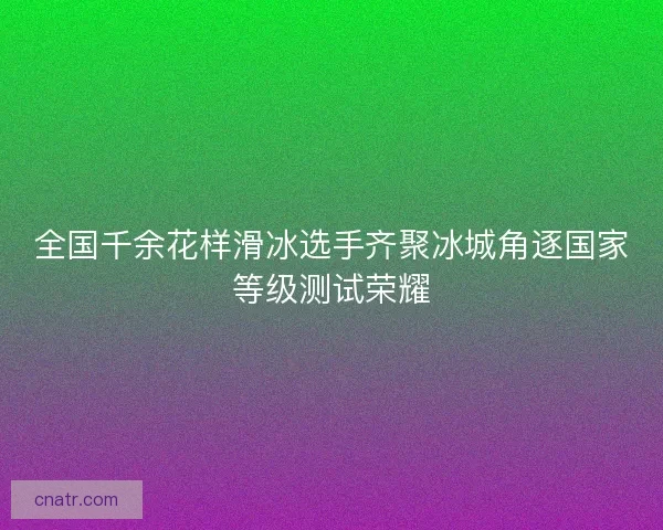 全国千余花样滑冰选手齐聚冰城角逐国家等级测试荣耀
