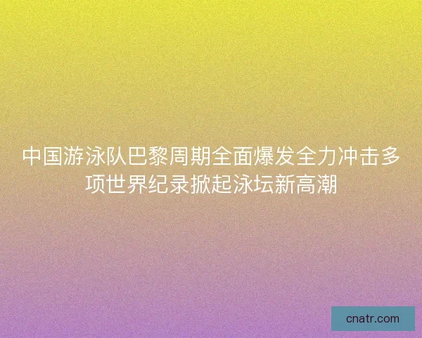中国游泳队巴黎周期全面爆发全力冲击多项世界纪录掀起泳坛新高潮